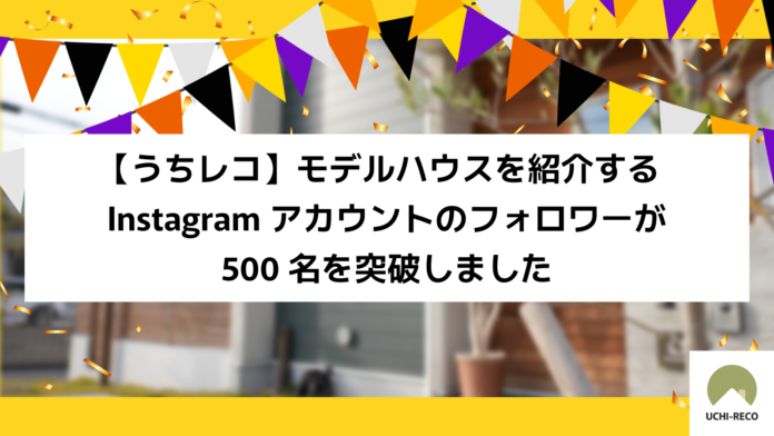 【うちレコ】モデルハウスを紹介するInstagramアカウントのフォロワーが500名を突破しましたのメイン画像