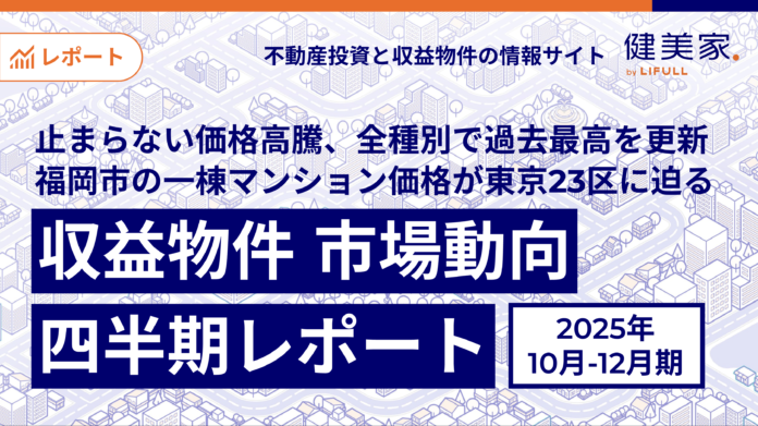 止まらない価格高騰、全種別で過去最高を更新。福岡市の一棟マンション価格が東京23区に迫る「収益物件 市場動向四半期レポート」2025年10月～12月期のメイン画像